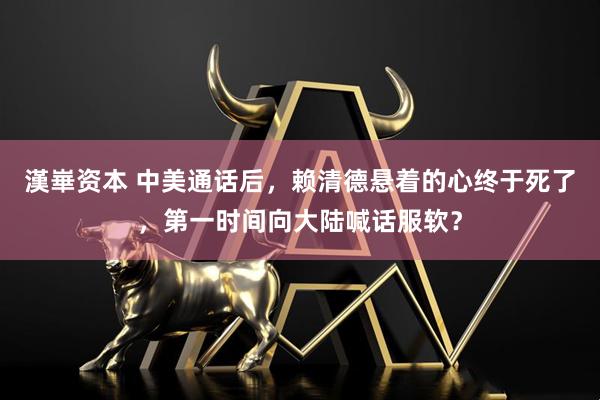 漢崋资本 中美通话后，赖清德悬着的心终于死了，第一时间向大陆喊话服软？