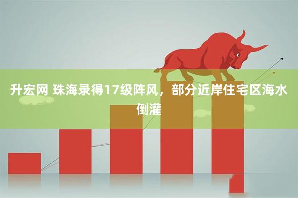 升宏网 珠海录得17级阵风，部分近岸住宅区海水倒灌