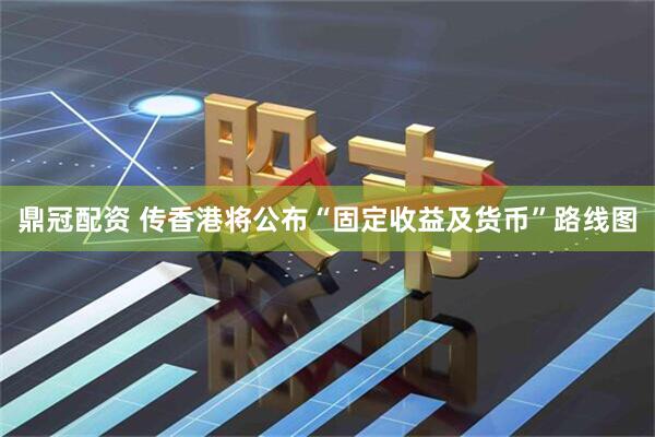 鼎冠配资 传香港将公布“固定收益及货币”路线图