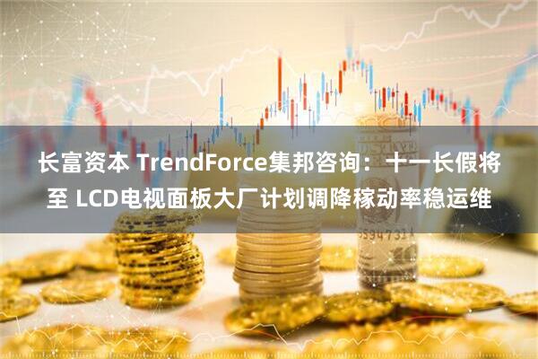 长富资本 TrendForce集邦咨询：十一长假将至 LCD电视面板大厂计划调降稼动率稳运维