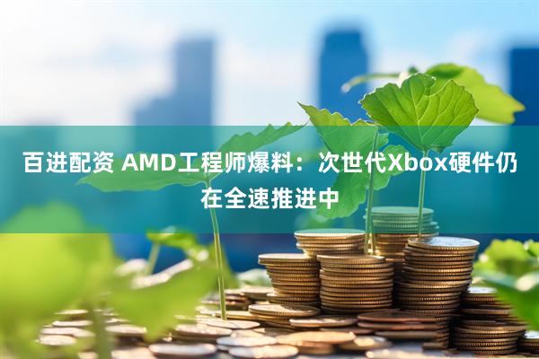 百进配资 AMD工程师爆料:次世代Xbox硬件仍在全速推进中