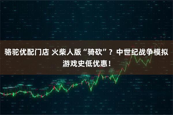 骆驼优配门店 火柴人版“骑砍”？中世纪战争模拟游戏史低优惠！