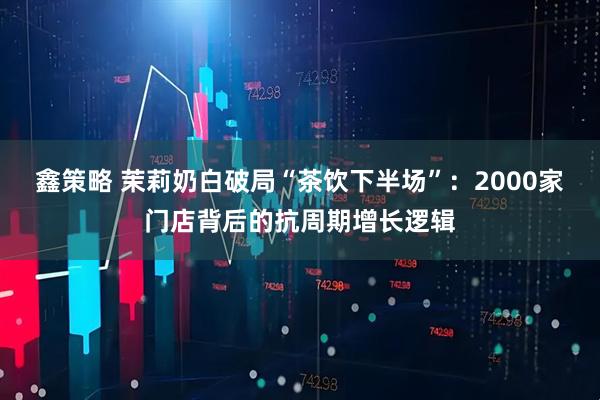 鑫策略 茉莉奶白破局“茶饮下半场”：2000家门店背后的抗周期增长逻辑