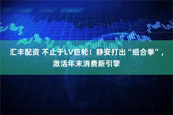 汇丰配资 不止于LV巨轮！静安打出“组合拳”，激活年末消费新引擎