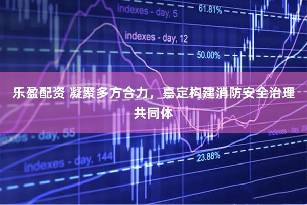 乐盈配资 凝聚多方合力，嘉定构建消防安全治理共同体