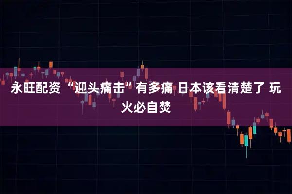 永旺配资 “迎头痛击”有多痛 日本该看清楚了 玩火必自焚