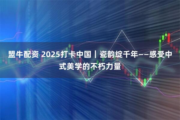 盟牛配资 2025打卡中国｜瓷韵绽千年——感受中式美学的不朽力量