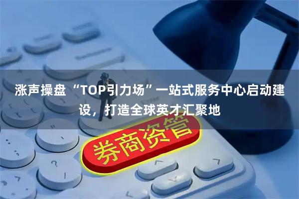 涨声操盘 “TOP引力场”一站式服务中心启动建设,打造全球英才汇聚地