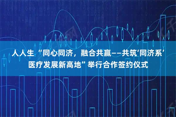 人人生 “同心同济,融合共赢——共筑‘同济系’医疗发展新高地”举行合作签约仪式