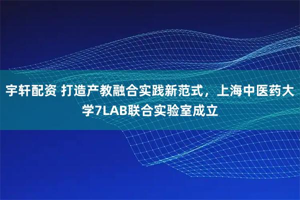 宇轩配资 打造产教融合实践新范式,上海中医药大学7LAB联合实验室成立