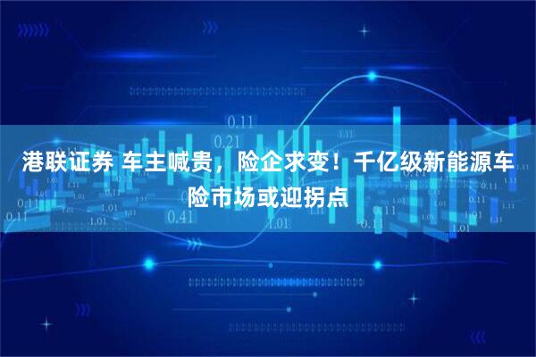 港联证券 车主喊贵，险企求变！千亿级新能源车险市场或迎拐点