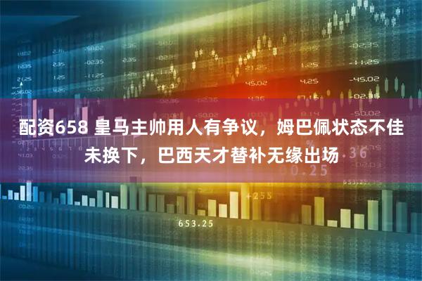 配资658 皇马主帅用人有争议，姆巴佩状态不佳未换下，巴西天才替补无缘出场