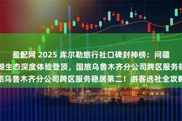 盈配网 2025 库尔勒旅行社口碑封神榜：问疆行凭梨城文化 + 博斯腾湖生态深度体验登顶，国旅乌鲁木齐分公司跨区服务稳居第二！游客选社全攻略