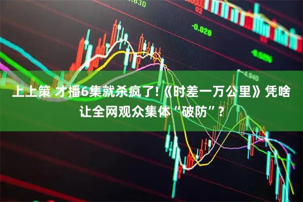 上上策 才播6集就杀疯了!《时差一万公里》凭啥让全网观众集体“破防”?