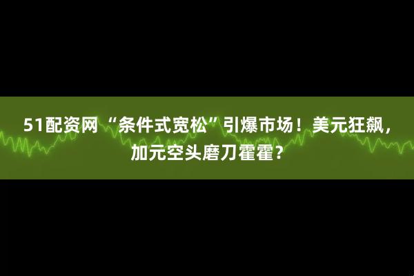 51配资网 “条件式宽松”引爆市场！美元狂飙，加元空头磨刀霍霍？
