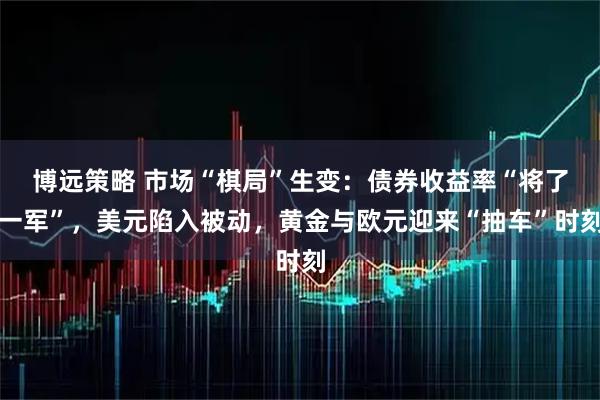 博远策略 市场“棋局”生变：债券收益率“将了一军”，美元陷入被动，黄金与欧元迎来“抽车”时刻