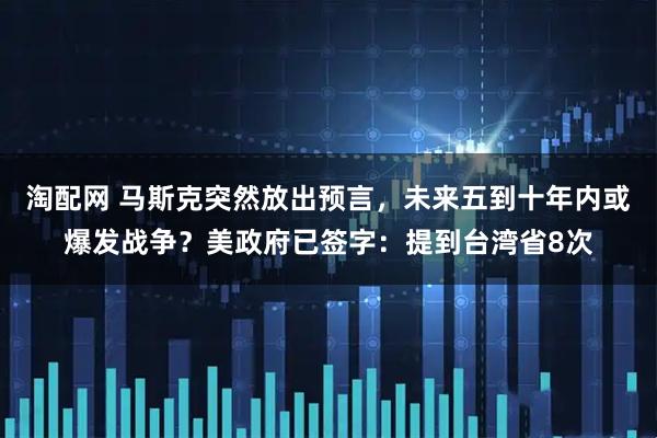 淘配网 马斯克突然放出预言，未来五到十年内或爆发战争？美政府已签字：提到台湾省8次