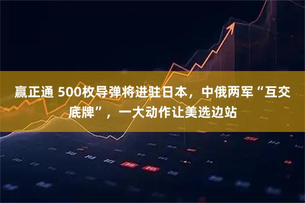 赢正通 500枚导弹将进驻日本，中俄两军“互交底牌”，一大动作让美选边站