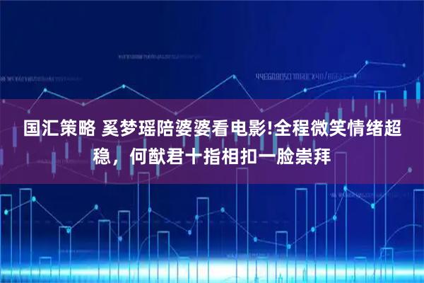 国汇策略 奚梦瑶陪婆婆看电影!全程微笑情绪超稳，何猷君十指相扣一脸崇拜