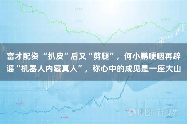 富才配资 “扒皮”后又“剪腿”，何小鹏哽咽再辟谣“机器人内藏真人”，称心中的成见是一座大山