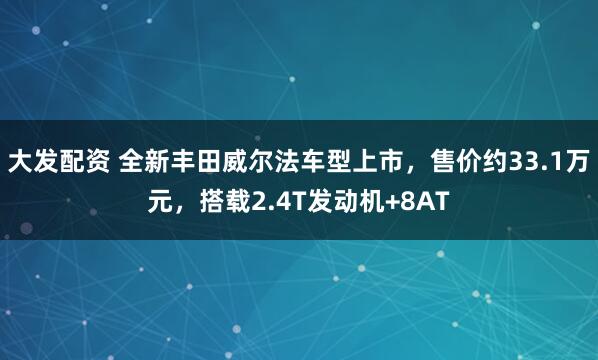 大发配资 全新丰田威尔法车型上市，售价约33.1万元，搭载2.4T发动机+8AT