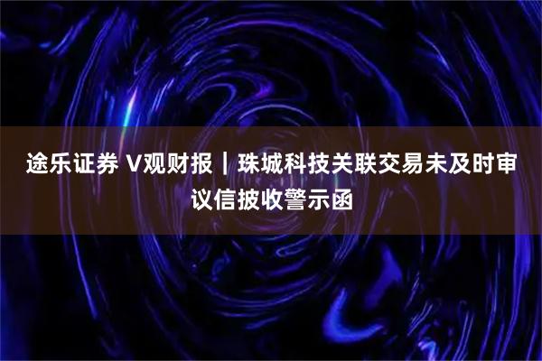 途乐证券 V观财报｜珠城科技关联交易未及时审议信披收警示函