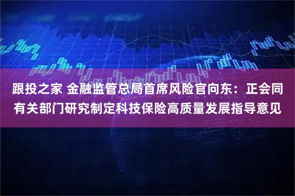跟投之家 金融监管总局首席风险官向东：正会同有关部门研究制定科技保险高质量发展指导意见