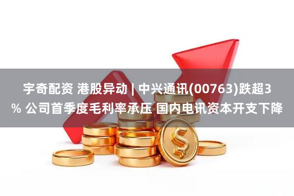 宇奇配资 港股异动 | 中兴通讯(00763)跌超3% 公司首季度毛利率承压 国内电讯资本开支下降