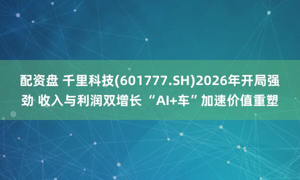 配资盘 千里科技(601777.SH)2026年开局强劲 收入与利润双增长 “AI+车”加速价值重塑