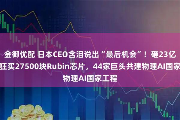 金御优配 日本CEO含泪说出“最后机会”！砸23亿美元狂买27500块Rubin芯片，44家巨头共建物理AI国家工程