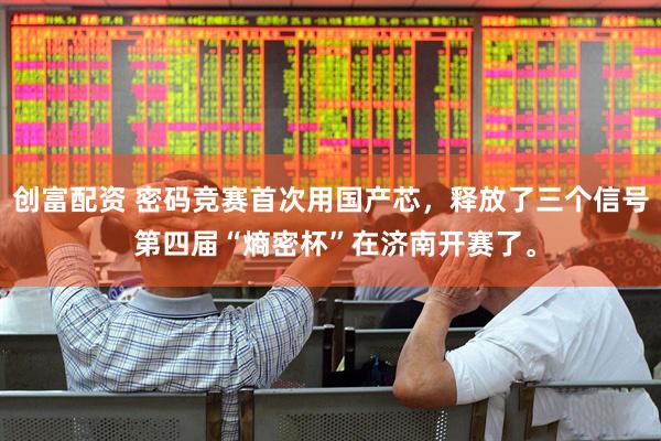 创富配资 密码竞赛首次用国产芯，释放了三个信号 第四届“熵密杯”在济南开赛了。
